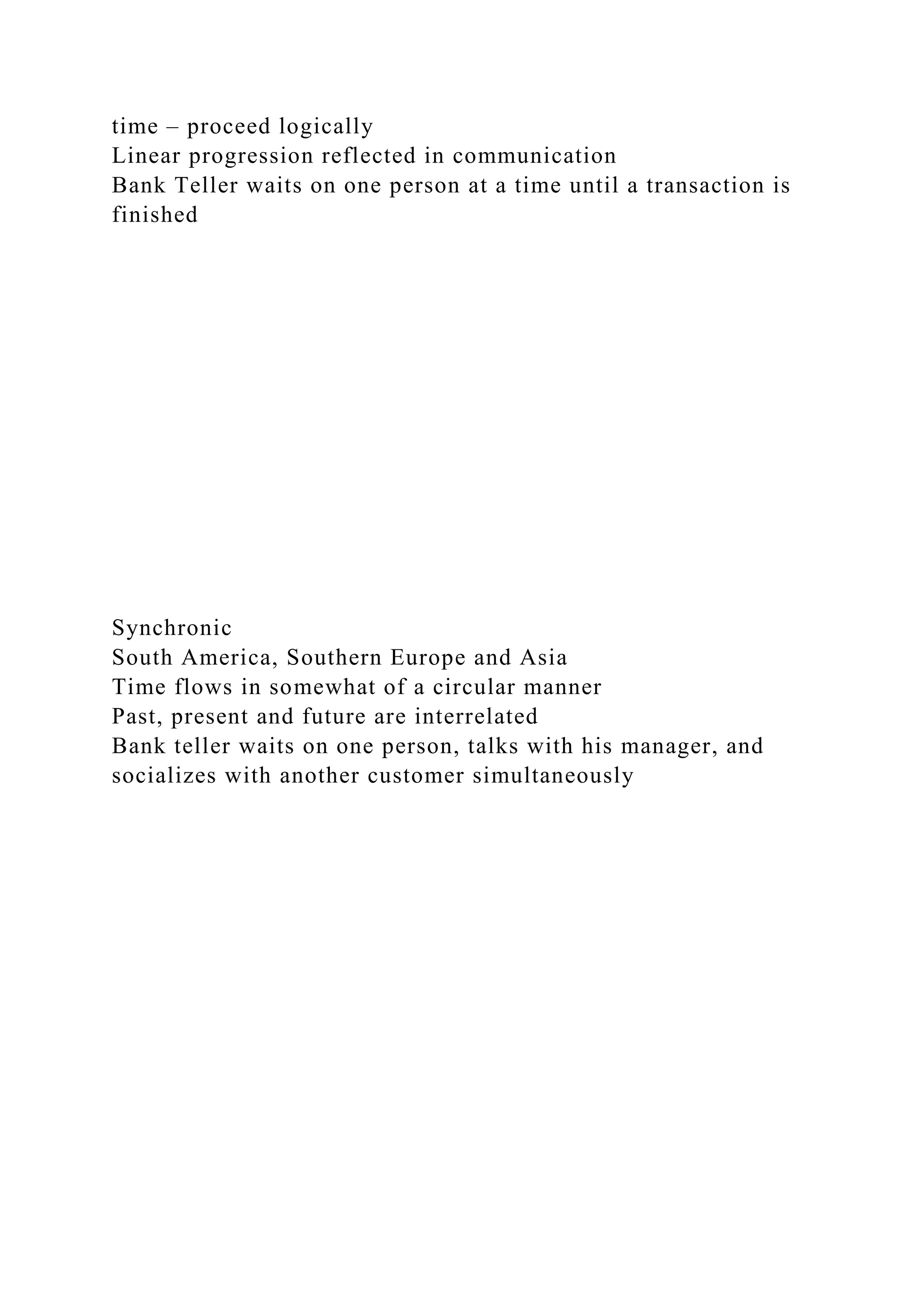 time – proceed logically
Linear progression reflected in communication
Bank Teller waits on one person at a time until a transaction is
finished
Synchronic
South America, Southern Europe and Asia
Time flows in somewhat of a circular manner
Past, present and future are interrelated
Bank teller waits on one person, talks with his manager, and
socializes with another customer simultaneously
 
