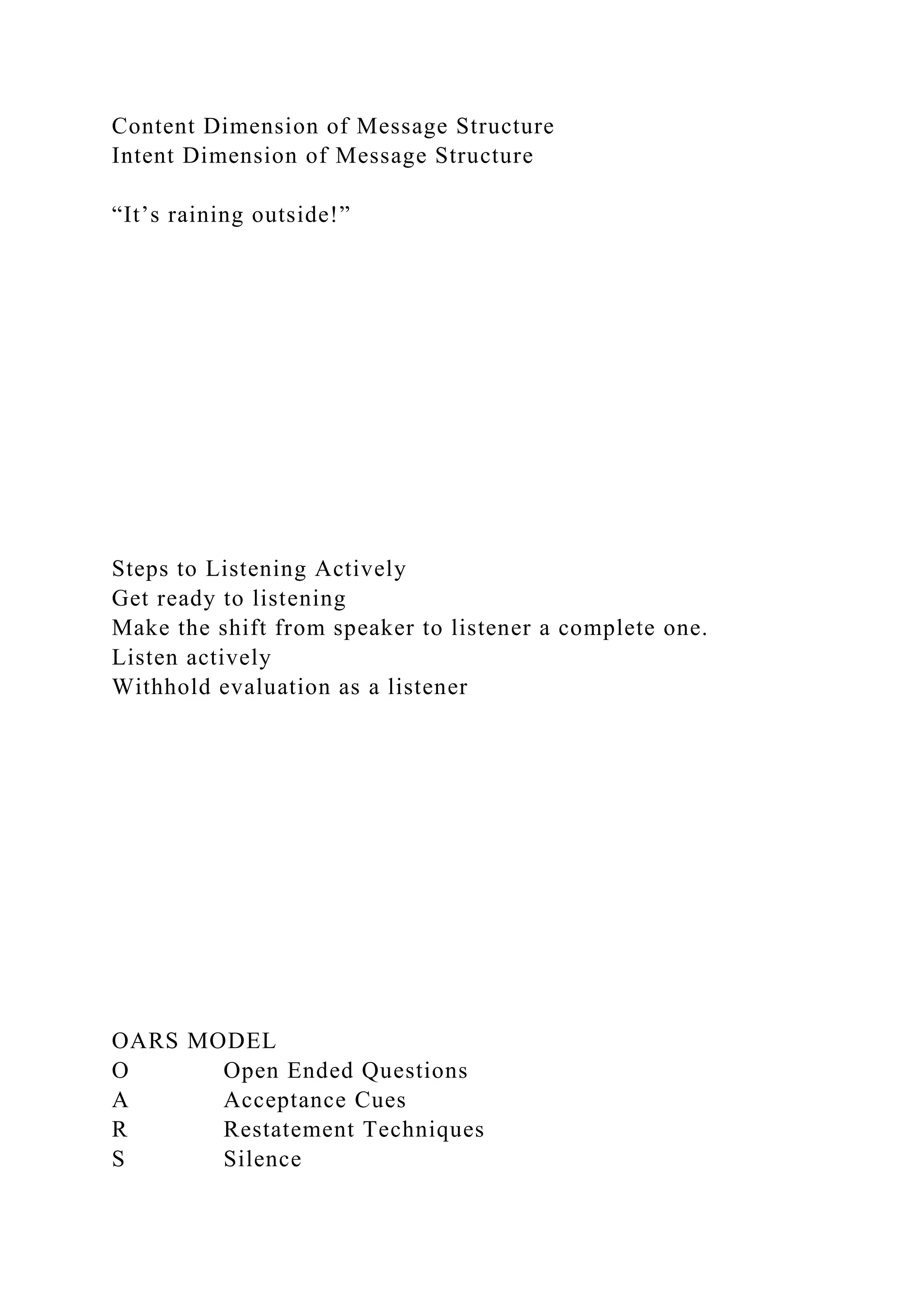 Content Dimension of Message Structure
Intent Dimension of Message Structure
“It’s raining outside!”
Steps to Listening Actively
Get ready to listening
Make the shift from speaker to listener a complete one.
Listen actively
Withhold evaluation as a listener
OARS MODEL
O Open Ended Questions
A Acceptance Cues
R Restatement Techniques
S Silence
 