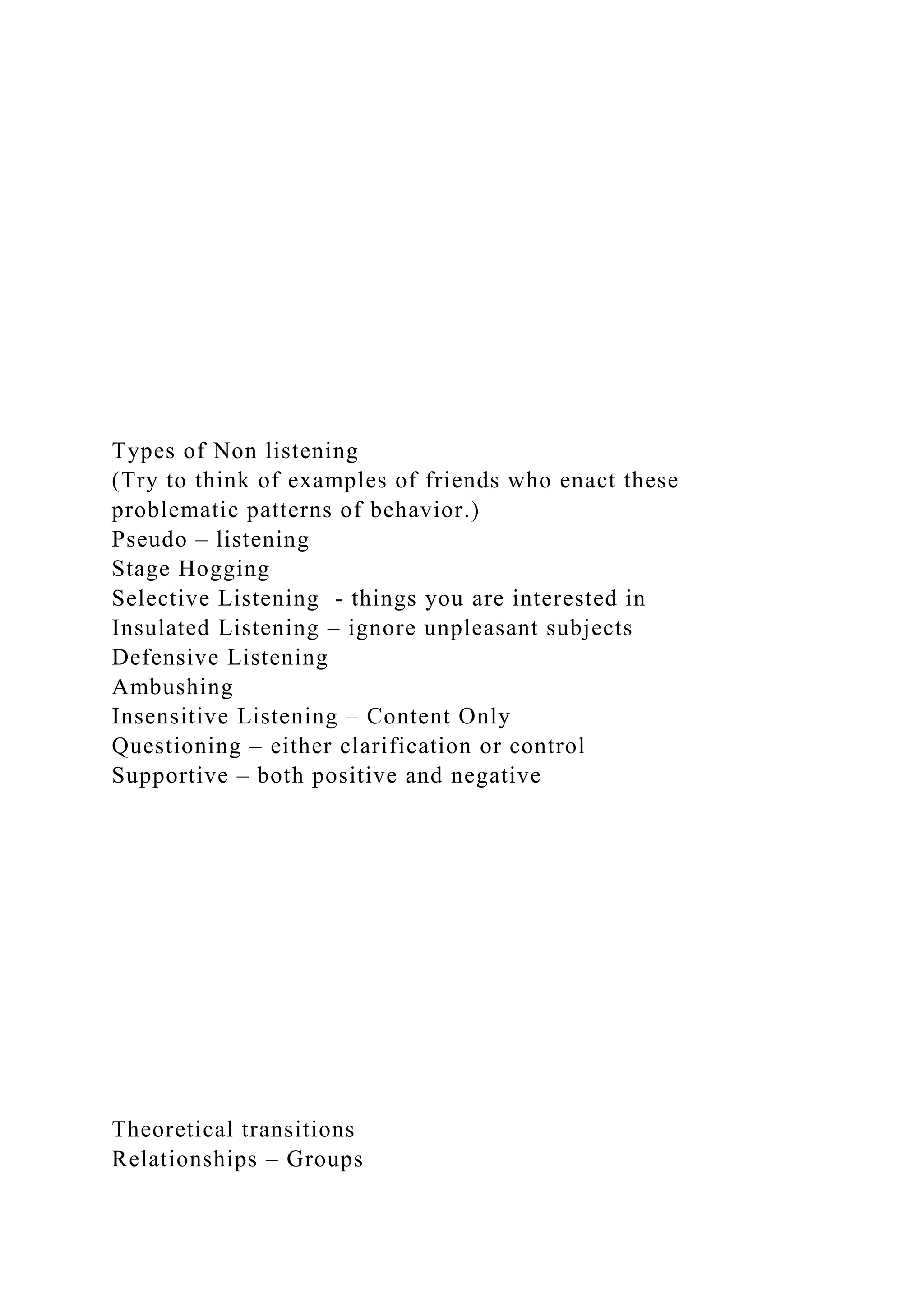 Types of Non listening
(Try to think of examples of friends who enact these
problematic patterns of behavior.)
Pseudo – listening
Stage Hogging
Selective Listening - things you are interested in
Insulated Listening – ignore unpleasant subjects
Defensive Listening
Ambushing
Insensitive Listening – Content Only
Questioning – either clarification or control
Supportive – both positive and negative
Theoretical transitions
Relationships – Groups
 