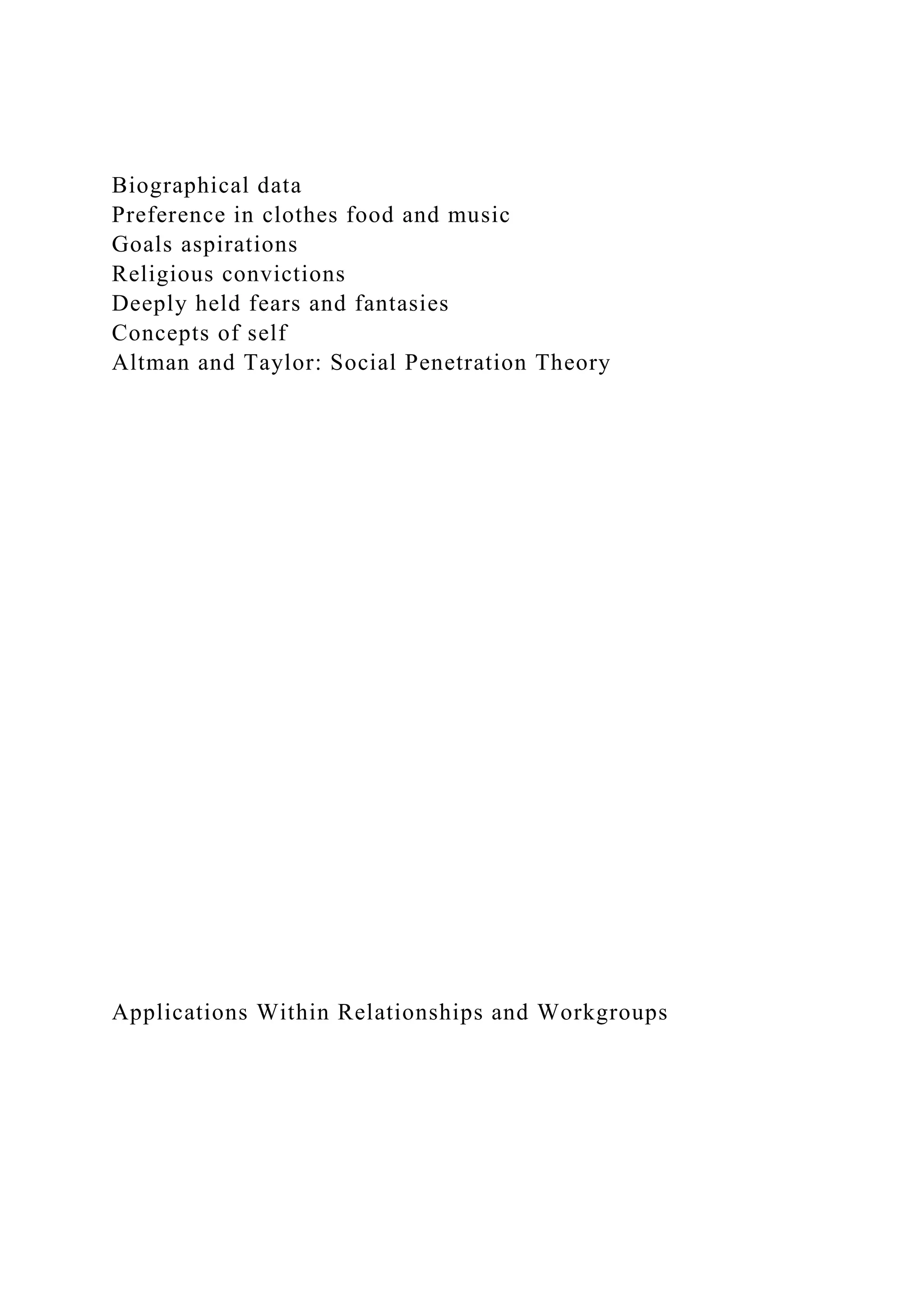 Biographical data
Preference in clothes food and music
Goals aspirations
Religious convictions
Deeply held fears and fantasies
Concepts of self
Altman and Taylor: Social Penetration Theory
Applications Within Relationships and Workgroups
 