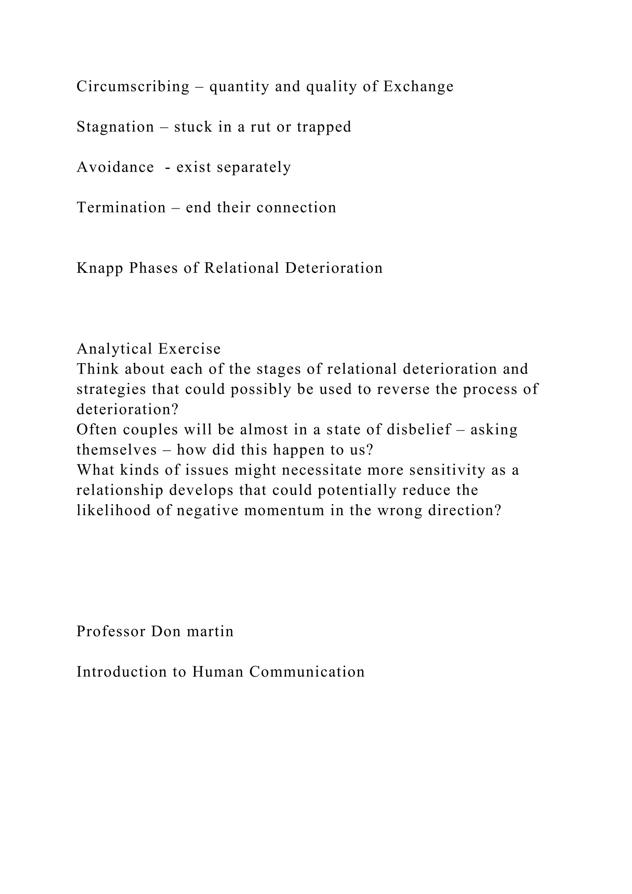 Circumscribing – quantity and quality of Exchange
Stagnation – stuck in a rut or trapped
Avoidance - exist separately
Termination – end their connection
Knapp Phases of Relational Deterioration
Analytical Exercise
Think about each of the stages of relational deterioration and
strategies that could possibly be used to reverse the process of
deterioration?
Often couples will be almost in a state of disbelief – asking
themselves – how did this happen to us?
What kinds of issues might necessitate more sensitivity as a
relationship develops that could potentially reduce the
likelihood of negative momentum in the wrong direction?
Professor Don martin
Introduction to Human Communication
 