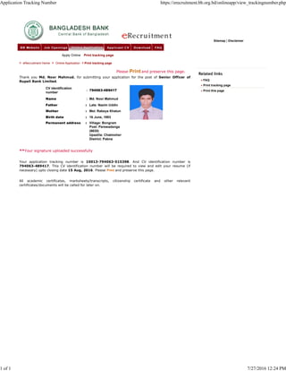 Related links
FAQ
Print tracking page
Print this page
Sitemap | Disclaimer
eRecruitment Home Online Application Print tracking page
Please Print and preserve this page.
Thank you Md. Noor Mahmud, for submitting your application for the post of Senior Officer of
Rupali Bank Limited.
CV identification
number
: 794063-489417
Name : Md. Noor Mahmud
Father : Late. Nazim Uddin
Mother : Mst. Rabeya Khatun
Birth date : 16 June, 1993
Permanent address : Village: Bongram
Post: Parswadanga
(6630)
Upazilla: Chatmoher
District: Pabna
**Your signature uploaded successfully
Your application tracking number is 10013-794063-515398. And CV identification number is
794063-489417. This CV identification number will be required to view and edit your resume (if
necessary) upto closing date 15 Aug, 2016. Please Print and preserve this page.
All academic certificates, marksheets/transcripts, citizenship certificate and other relevant
certificates/documents will be called for later on.
Apply Online Print tracking page
Application Tracking Number https://erecruitment.bb.org.bd/onlineapp/view_trackingnumber.php
1 of 1 7/27/2016 12:24 PM
 