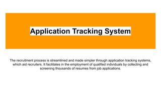 Application Tracking System
The recruitment process is streamlined and made simpler through application tracking systems,
which aid recruiters. It facilitates in the employment of qualified individuals by collecting and
screening thousands of resumes from job applications.
 