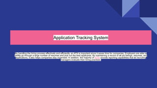 Application Tracking System
By handling the hiring process effectively and efficiently, an ATS is important since it saves time for companies. Employers are able to
swiftly go through a large number of resumes and pick out the best applicants. By maintaining a record of all job listings, resumes, and
applications, it also helps companies stay organised. In addition, the majority of ATSs provide reporting capabilities that let recruiting
managers evaluate their hiring practises.
 