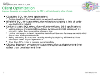 © 2015 IBM Corporation
zAnalytics
DB2 Update Day 2015 – March 23-27, 2015
17
Client Optimization
Improve Java data access performance for DB2 – without changing a line of code
• Captures SQL for Java applications
 Custom-developed, framework-based, or packaged applications
• Bind the SQL for static execution without changing a line of code
 New bind tooling included
• Delivers static SQL execution value to existing DB2 applications
 Making response time predictable and stable by locking in the SQL access path pre-
execution, rather than re-computing at access time
 Limiting user access to tables by granting execute privileges on the query packages rather
than access privileges on the table
 Aiding forecasting accuracy and capacity planning by capturing additional workload
information based on package statistics
 Drive down CPU cycles to increase overall capability
• Choose between dynamic or static execution at deployment time,
rather than development time
 