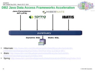 © 2015 IBM Corporation
zAnalytics
DB2 Update Day 2015 – March 23-27, 2015
18
DB2 Java Data Access Frameworks Acceleration
• Hibernate: http://www.ibm.com/developerworks/data/library/techarticle/dm-
1008hibernateibatispurequery1/index.html?ca=dnw-1133&ca=dth-i
• iBatis: http://www.ibm.com/developerworks/data/library/techarticle/dm-
1009hibernateibatispurequery2/index.html
• Spring: http://www.ibm.com/developerworks/data/tutorials/dm0806hsing/index.html
 