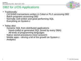 © 2015 IBM Corporation
zAnalytics
DB2 Update Day 2015 – March 23-27, 2015
2
• Traditionally:
l
CICS/IMS transactions written in Cobol or PL/1 accessing DB2
l
Batch programs accessing DB2
l
Normally well written and good performing SQL
l
Everything on System z
• Today also:
l
Dynamic SQL from distributed applications
l
Hand-coded or generated SQL (loved by every DBA)
l
All kinds of programming languages
l
Native stored procedures (next session!)
l
Mobile apps – driving a lot of the growth on System z
l
Analytics
2
DB2 for z/OS Applications
 