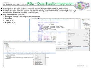 © 2015 IBM Corporation
zAnalytics
DB2 Update Day 2015 – March 23-27, 2015
22
RDz – Data Studio Integration
 Participate in the SQL Outline View with actions from the RDz COBOL, PLI editors
 Gathers the SQL from the source file, as well as any copy/include files containing EXEC SQL
statements, and loads the SQL Outline View.
 SQL Outline View Features:
 Navigate source selecting nodes in the view
 Run SQL
 Tune SQL
 Explain SQL
 
