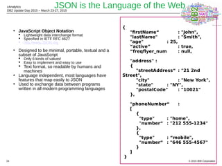 © 2015 IBM Corporation
zAnalytics
DB2 Update Day 2015 – March 23-27, 2015
24
JSON is the Language of the Web
• JavaScript Object Notation
 Lightweight data interchange format
 Specified in IETF RFC 4627
 http://www.JSON.org
• Designed to be minimal, portable, textual and a
subset of JavaScript
 Only 6 kinds of values!
 Easy to implement and easy to use
 Text format, so readable by humans and
machines
• Language independent, most languages have
features that map easily to JSON
• Used to exchange data between programs
written in all modern programming languages
{
"firstName“ : "John",
"lastName" : "Smith",
"age" : 25,
“active” : true,
“freqflyer_num : null,
"address" :
{
"streetAddress“ : "21 2nd
Street",
"city" : "New York",
"state" : "NY",
"postalCode" : "10021"
},
"phoneNumber“ :
[
{
"type" : "home",
"number“ : "212 555-1234"
},
{
"type" : “mobile",
"number“ : "646 555-4567"
}
]
}
 