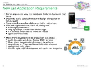 © 2015 IBM Corporation
zAnalytics
DB2 Update Day 2015 – March 23-27, 2015
25
New Era Application Requirements
• Some apps need very few database features, but need high
scale
• Desire to avoid data/schema pre-design altogether for
simple apps
• Store data from web/mobile apps in it's native form
• New web applications use JSON for storing and
 exchanging information
 Very lightweight – write more efficient apps
 It is also the preferred data format for mobile
 application back-ends
• Move from development to production in no time!
 Ability to create and deploy flexible JSON schema
 Gives power to application developers by reducing
 dependency on IT; no need to pre-determine schemas
 and create/modify tables
 Ideal for agile, rapid development and continuous integration
DB2
 