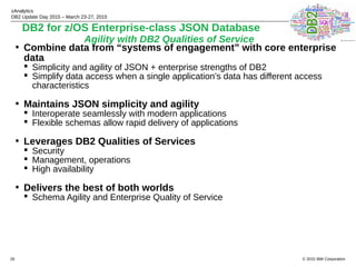 © 2015 IBM Corporation
zAnalytics
DB2 Update Day 2015 – March 23-27, 2015
26
• Combine data from “systems of engagement” with core enterprise
data
 Simplicity and agility of JSON + enterprise strengths of DB2
 Simplify data access when a single application’s data has different access
characteristics
• Maintains JSON simplicity and agility
 Interoperate seamlessly with modern applications
 Flexible schemas allow rapid delivery of applications
• Leverages DB2 Qualities of Services
 Security
 Management, operations
 High availability
• Delivers the best of both worlds
 Schema Agility and Enterprise Quality of Service
DB2 for z/OS Enterprise-class JSON Database
Agility with DB2 Qualities of Service
 