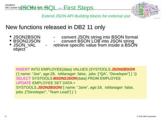 © 2015 IBM Corporation
zAnalytics
DB2 Update Day 2015 – March 23-27, 2015
27
JSON in SQL – First Steps
Extend JSON API Building blocks for external use
New functions released in DB2 11 only
 JSON2BSON - convert JSON string into BSON format
 BSON2JSON - convert BSON LOB into JSON string
 JSON_VAL - retrieve specific value from inside a BSON
object
INSERT INTO EMPLOYEE(data) VALUES (SYSTOOLS.JSON2BSON
(‘{ name: "Joe", age:28, isManager: false, jobs :[“QA”, “Developer”] } ’))
SELECT SYSTOOLS.BSON2JSON(data) FROM EMPLOYEE
UPDATE EMPLOYEE SET DATA =
SYSTOOLS.JSON2BSON('{ name: "Jane", age:18, isManager: false,
jobs :["Developer", "Team Lead"] } ')
 