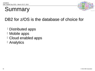© 2015 IBM Corporation
zAnalytics
DB2 Update Day 2015 – March 23-27, 2015
39
Summary
DB2 for z/OS is the database of choice for
l Distributed apps
l Mobile apps
l Cloud enabled apps
l Analytics
 