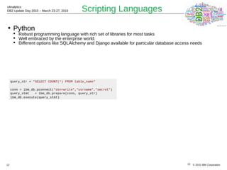 © 2015 IBM Corporation
zAnalytics
DB2 Update Day 2015 – March 23-27, 2015
12
Scripting Languages
• Python
 Robust programming language with rich set of libraries for most tasks
 Well embraced by the enterprise world.
 Different options like SQLAlchemy and Django available for particular database access needs
12
 