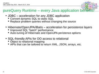 © 2015 IBM Corporation
zAnalytics
DB2 Update Day 2015 – March 23-27, 2015
16
pureQuery Runtime – every Java application benefits!
• JDBC – acceleration for any JDBC application
 Convert dynamic SQL to static SQL
 Replace problem queries without changing the source
• Hibernate/OpenJPA/iBatis – acceleration for persistence layers
 Improved SQL “batch” performance
 Auto-tuning of Hibernate and OpenJPA peristence options
• SQL-friendly APIs for OO access to relational
 Object to relational mapping
 APIs that can be tailored to return XML, JSON, arrays, etc.
 