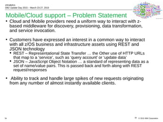 © 2015 IBM Corporation
zAnalytics
DB2 Update Day 2015 – March 23-27, 2015
34
Mobile/Cloud support – Problem Statement
• Cloud and Mobile providers need a uniform way to interact with z-
based middleware for discovery, provisioning, data transformation,
and service invocation.
• Customers have expressed an interest in a common way to interact
with all z/OS business and infrastructure assets using REST and
JSON technology
 REST – Representational State Transfer … the Other use of HTTP URLs
that map to a ‘service’, such as ‘query account’ or ‘update data’
 JSON – JavaScript Object Notation … a standard of representing data as a
set of name/value pairs. This is passed back and forth along with REST
request/responses
• Ability to track and handle large spikes of new requests originating
from any number of almost instantly available clients.
34
 