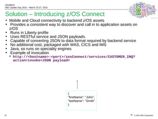 © 2015 IBM Corporation
zAnalytics
DB2 Update Day 2015 – March 23-27, 2015
35
Solution – Introducing z/OS Connect
• Mobile and Cloud connectivity to backend z/OS assets
• Provides a consistent way to discover and call in to application assets on
z/OS
• Runs in Liberty profile
• Uses RESTful service and JSON payloads.
• Capable of converting JSON to data format required by backend service
• No additional cost, packaged with WAS, CICS and IMS
• Java, so runs on speciality engines
• Example of invocation
 http://<hostname>:<port>/zosConnect/services/CUSTOMER_INQ?
action=invoke<JSON payload>
35
{
"firstName": "John",
"lastName": "Smith"
}
 