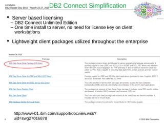 © 2015 IBM Corporation
zAnalytics
DB2 Update Day 2015 – March 23-27, 2015
6
DB2 Connect Simplification
 Server based licensing
– DB2 Connect Unlimited Edition
– One time install to server, no need for license key on client
workstations
 Lightweight client packages utilized throughout the enterprise
http://www-01.ibm.com/support/docview.wss?
uid=swg27016878
 