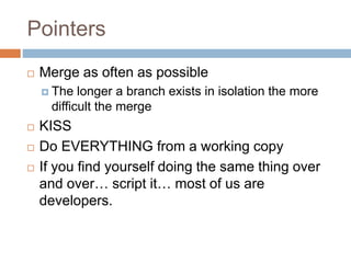Pointers 
 Merge as often as possible 
 The longer a branch exists in isolation the more 
difficult the merge 
 KISS 
 Do EVERYTHING from a working copy 
 If you find yourself doing the same thing over 
and over… script it… most of us are 
developers. 
 