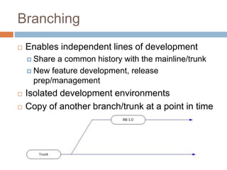 Branching 
 Enables independent lines of development 
 Share a common history with the mainline/trunk 
 New feature development, release 
prep/management 
 Isolated development environments 
 Copy of another branch/trunk at a point in time 
 