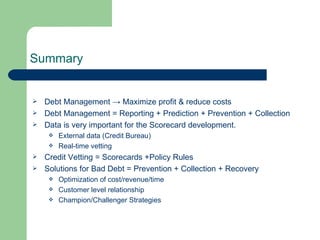 Summary Debt Management ->  Maximize profit & reduce costs Debt Management = Reporting + Prediction + Prevention + Collection Data is very important for the Scorecard development. External data (Credit Bureau) Real-time vetting Credit Vetting = Scorecards +Policy Rules Solutions for Bad Debt = Prevention + Collection + Recovery Optimization of cost/revenue/time Customer level relationship Champion/Challenger Strategies 