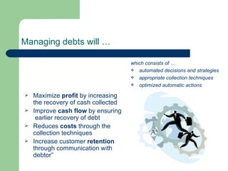 Managing debts will … Maximize  profit  by increasing the recovery of cash collected Improve  cash flow  by ensuring  earlier recovery of debt Reduces  costs  through the collection techniques Increase customer  retention  through communication with debtor” which consists of … automated decisions and strategies appropriate collection techniques optimized automatic actions 