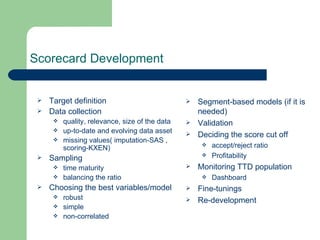 Scorecard Development Target definition Data collection quality, relevance, size of the data up-to-date and evolving data asset missing values( imputation-SAS , scoring-KXEN) Sampling time maturity balancing the ratio Choosing the best variables/model  robust  simple  non-correlated  Segment-based models (if it is needed) Validation Deciding the score cut off accept/reject ratio Profitability Monitoring TTD population Dashboard Fine-tunings Re-development 