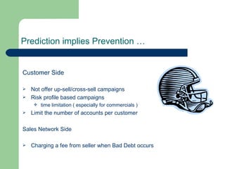 Prediction implies Prevention … Customer Side Not offer up-sell/cross-sell campaigns Risk profile based campaigns time limitation ( especially for commercials ) Limit the number of accounts per customer Sales Network Side Charging a fee from seller when Bad Debt occurs 