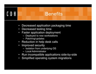 CDH                          Benefits

      • Decreased application packaging time
      • Decreased testing time
      • Faster application deployment
         – Deployed to new workstations
         – Patching/updates
      • Reduction in help desk calls
      • Improved security
         – Isolation from underlying OS
         – Local Administrator
      • Run incompatible applications side-by-side
      • Simplified operating system migrations
 