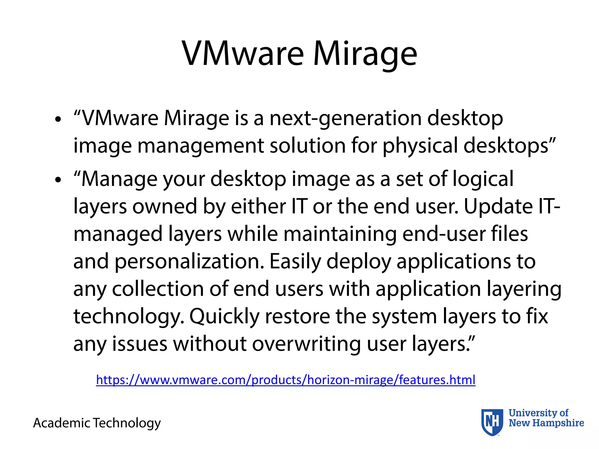 Academic Technology
VMware Mirage
• “VMware Mirage is a next-generation desktop
image management solution for physical desktops”
• “Manage your desktop image as a set of logical
layers owned by either IT or the end user. Update IT-
managed layers while maintaining end-user files
and personalization. Easily deploy applications to
any collection of end users with application layering
technology. Quickly restore the system layers to fix
any issues without overwriting user layers.”
https://www.vmware.com/products/horizon-­‐mirage/features.html
 