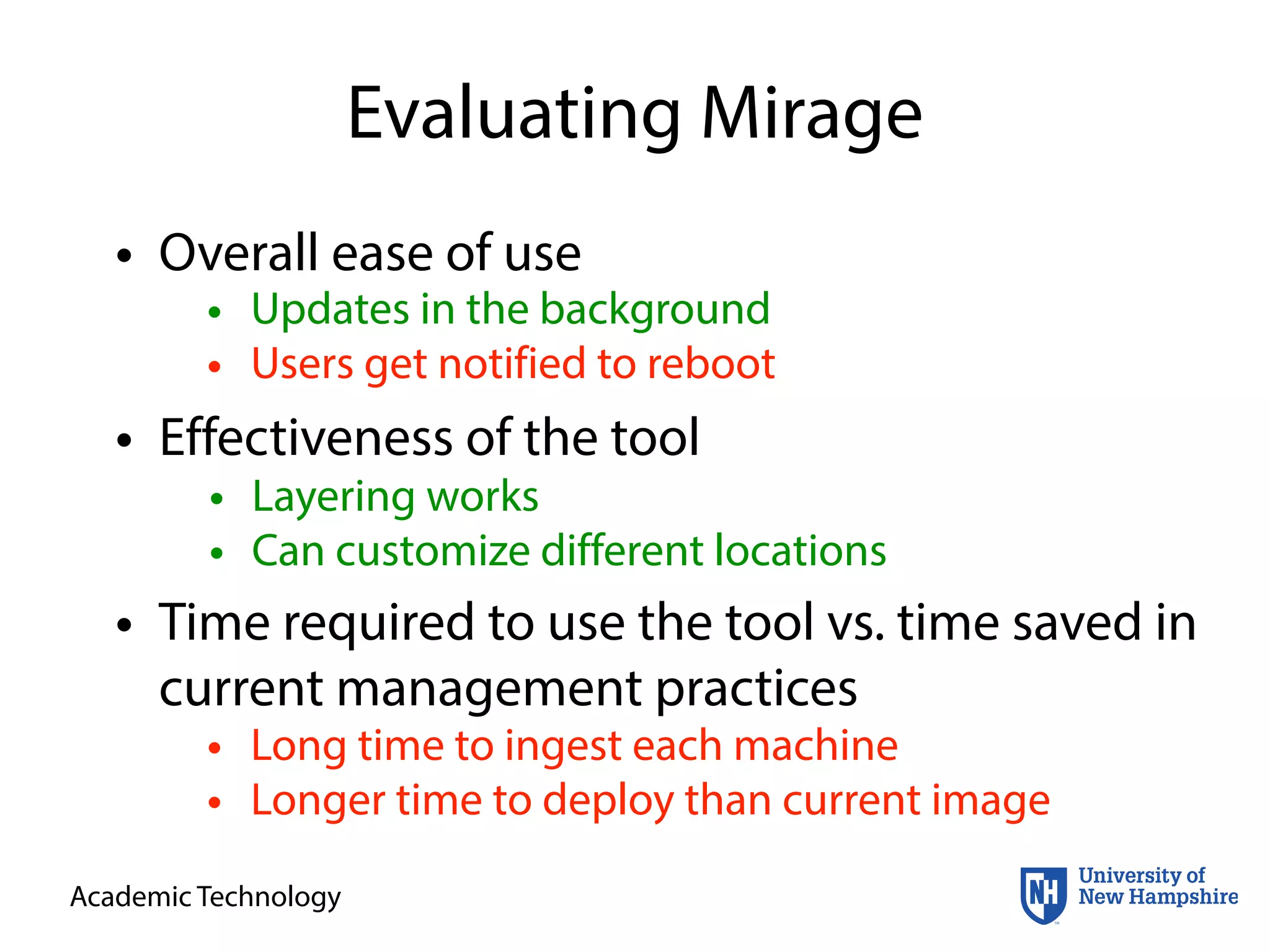 Academic Technology
Evaluating Mirage
• Overall ease of use
• Effectiveness of the tool
• Time required to use the tool vs. time saved in
current management practices
• Layering works
• Can customize different locations
• Updates in the background
• Users get notified to reboot
• Long time to ingest each machine
• Longer time to deploy than current image
 
