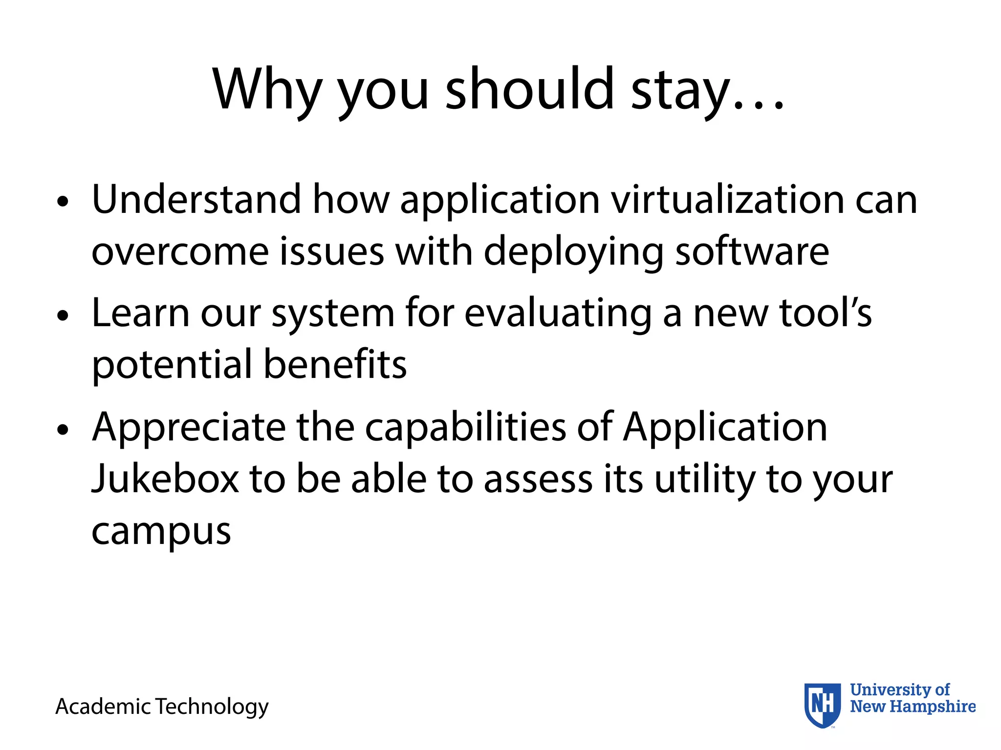 Academic Technology
Why you should stay…
• Understand how application virtualization can
overcome issues with deploying software
• Learn our system for evaluating a new tool’s
potential benefits
• Appreciate the capabilities of Application
Jukebox to be able to assess its utility to your
campus
 