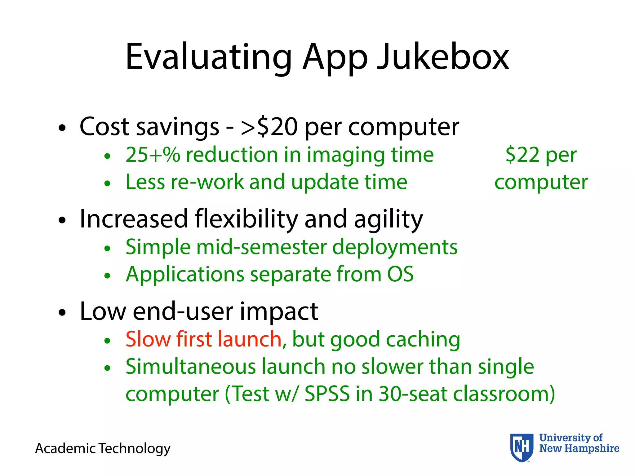 Academic Technology
Evaluating App Jukebox
• Cost savings - >$20 per computer
• Increased flexibility and agility
• Low end-user impact
• 25+% reduction in imaging time
• Less re-work and update time
$22 per
computer
• Simple mid-semester deployments
• Applications separate from OS
• Slow first launch, but good caching
• Simultaneous launch no slower than single
computer (Test w/ SPSS in 30-seat classroom)
 