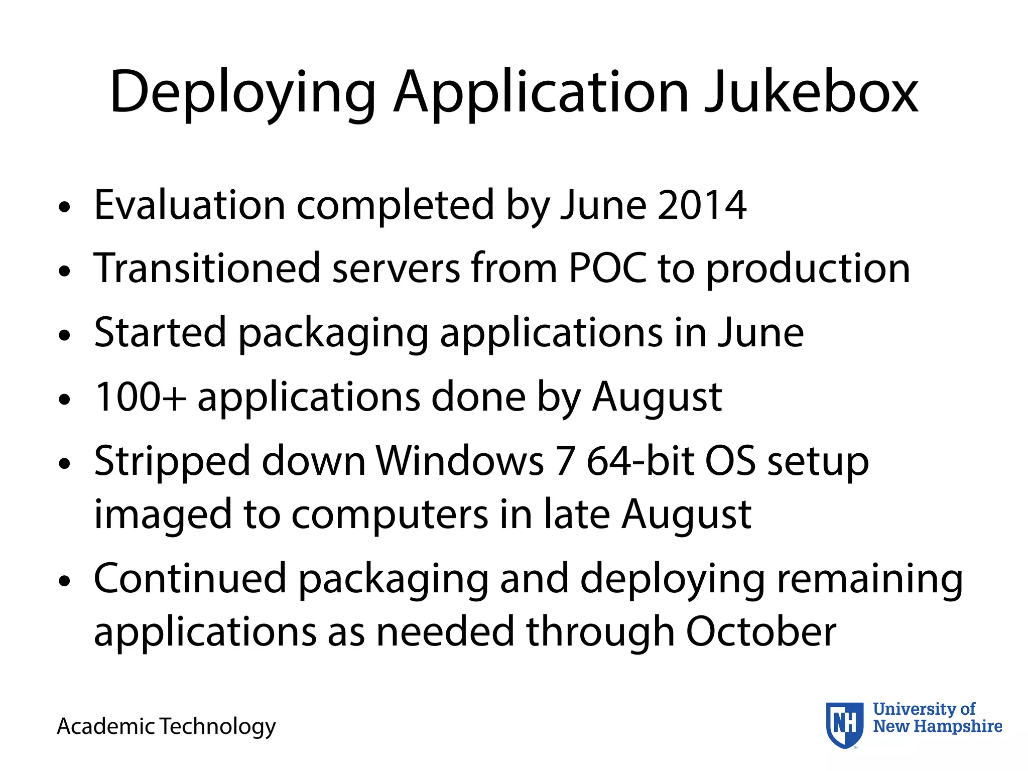 Academic Technology
Deploying Application Jukebox
• Evaluation completed by June 2014
• Transitioned servers from POC to production
• Started packaging applications in June
• 100+ applications done by August
• Stripped down Windows 7 64-bit OS setup
imaged to computers in late August
• Continued packaging and deploying remaining
applications as needed through October
 