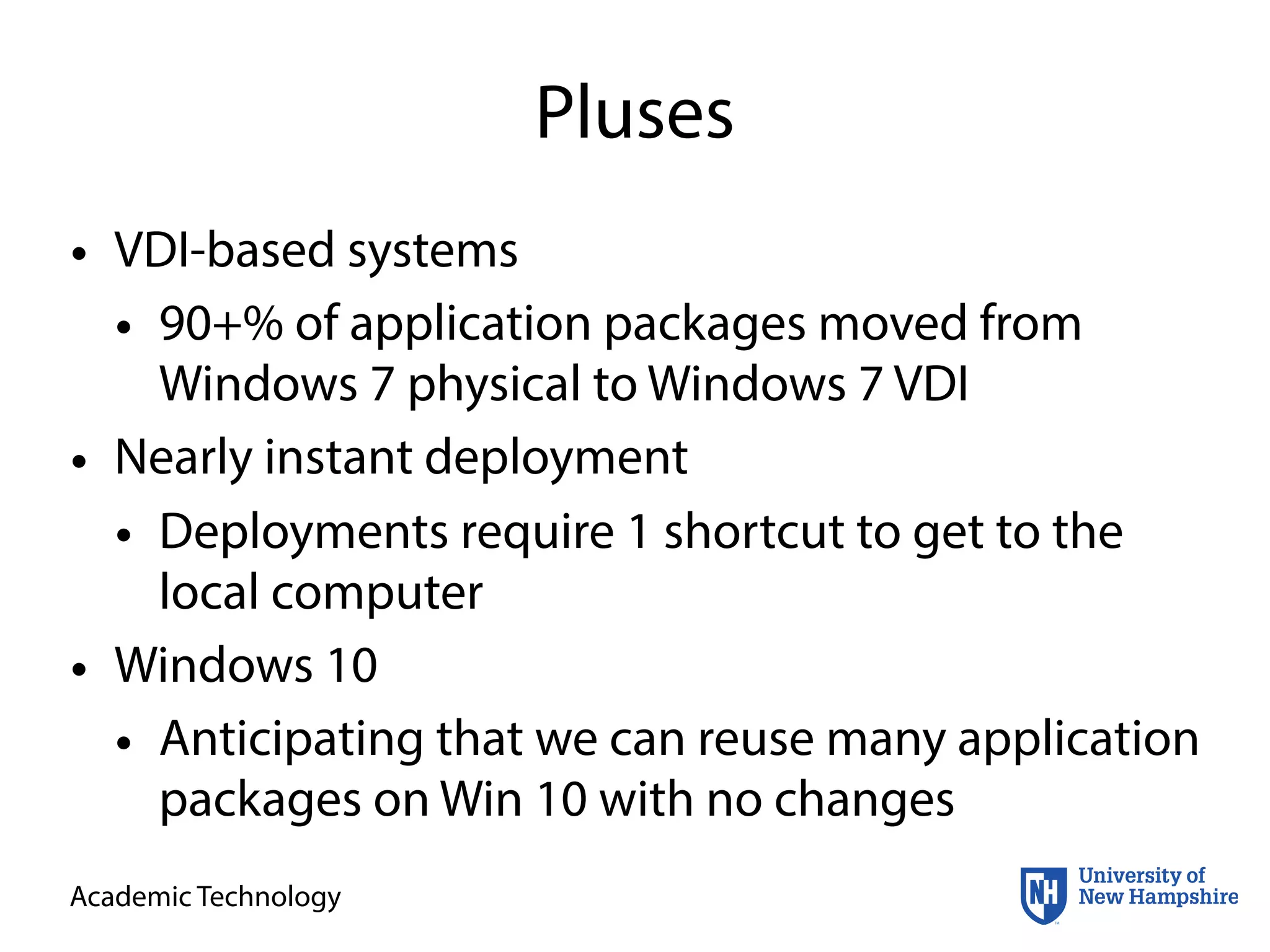 Academic Technology
Pluses
• VDI-based systems
• 90+% of application packages moved from
Windows 7 physical to Windows 7 VDI
• Nearly instant deployment
• Deployments require 1 shortcut to get to the
local computer
• Windows 10
• Anticipating that we can reuse many application
packages on Win 10 with no changes
 