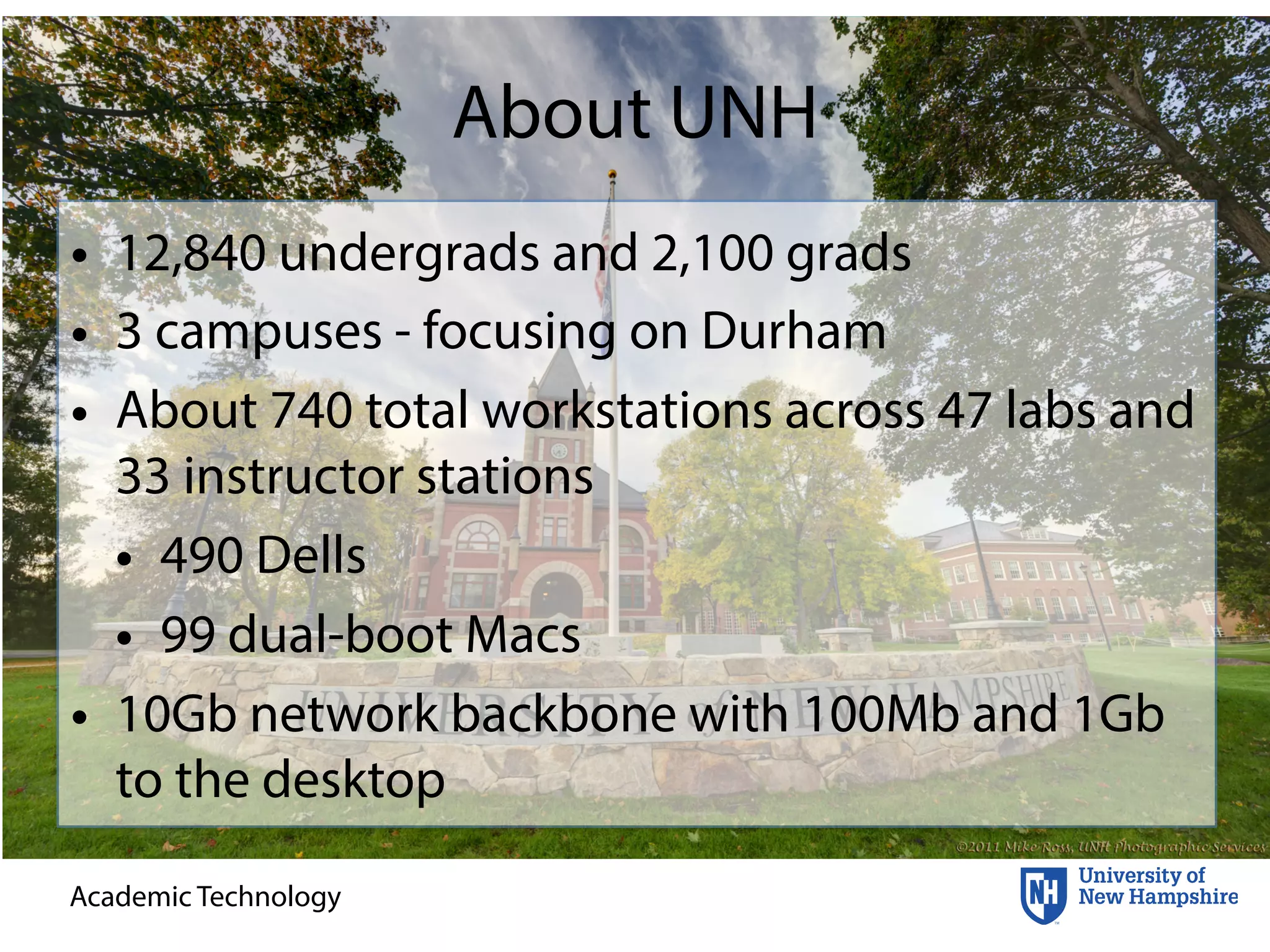 Academic Technology
About UNH
• 12,840 undergrads and 2,100 grads
• 3 campuses - focusing on Durham
• About 740 total workstations across 47 labs and
33 instructor stations
• 490 Dells
• 99 dual-boot Macs
• 10Gb network backbone with 100Mb and 1Gb
to the desktop
 