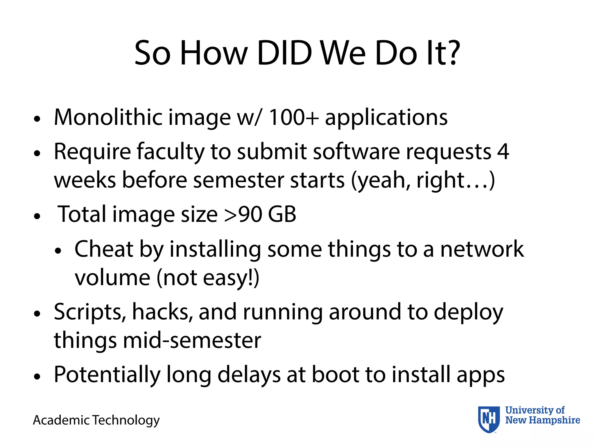 Academic Technology
So How DID We Do It?
• Monolithic image w/ 100+ applications
• Require faculty to submit software requests 4
weeks before semester starts (yeah, right…)
• Total image size >90 GB
• Cheat by installing some things to a network
volume (not easy!)
• Scripts, hacks, and running around to deploy
things mid-semester
• Potentially long delays at boot to install apps
 