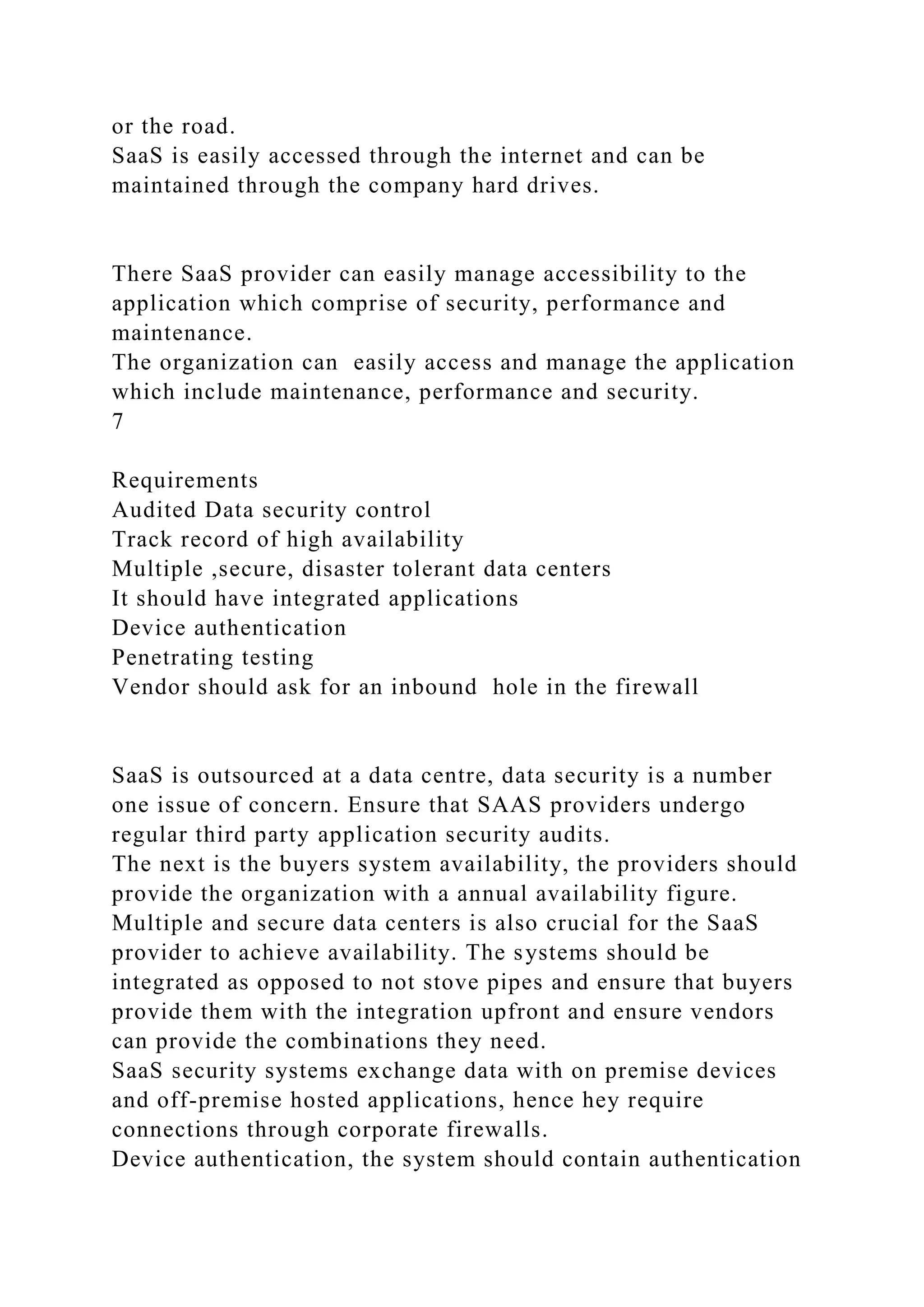 or the road.
SaaS is easily accessed through the internet and can be
maintained through the company hard drives.
There SaaS provider can easily manage accessibility to the
application which comprise of security, performance and
maintenance.
The organization can easily access and manage the application
which include maintenance, performance and security.
7
Requirements
Audited Data security control
Track record of high availability
Multiple ,secure, disaster tolerant data centers
It should have integrated applications
Device authentication
Penetrating testing
Vendor should ask for an inbound hole in the firewall
SaaS is outsourced at a data centre, data security is a number
one issue of concern. Ensure that SAAS providers undergo
regular third party application security audits.
The next is the buyers system availability, the providers should
provide the organization with a annual availability figure.
Multiple and secure data centers is also crucial for the SaaS
provider to achieve availability. The systems should be
integrated as opposed to not stove pipes and ensure that buyers
provide them with the integration upfront and ensure vendors
can provide the combinations they need.
SaaS security systems exchange data with on premise devices
and off-premise hosted applications, hence hey require
connections through corporate firewalls.
Device authentication, the system should contain authentication
 