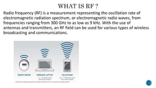 Radio frequency (RF) is a measurement representing the oscillation rate of
electromagnetic radiation spectrum, or electromagnetic radio waves, from
frequencies ranging from 300 GHz to as low as 9 kHz. With the use of
antennas and transmitters, an RF field can be used for various types of wireless
broadcasting and communications.
 