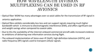 • Optical fiber WDM has many advantages over co-axial cables for the transmission of RF signal in
avionics application.
• Optical fibre exhibits considerably less loss and can support signals requiring much higher
bandwidth which is immune to electromagnetic interference (EMI), and offers significant size
and weight savings when compared to coaxial cable.
• Due to this the availability of the Internet onboard commercial aircraft adds increased credence
to ambitions of delivering new information services during flight .
• The onboard implementation of Voice-over-IP (VoIP), high definition television (HDTV), and
radio frequency (RF) signals used to transport cellular signals.
 