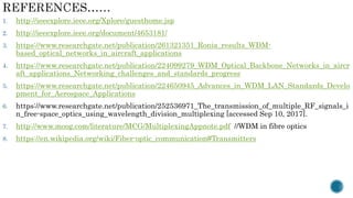 1. http://ieeexplore.ieee.org/Xplore/guesthome.jsp
2. http://ieeexplore.ieee.org/document/4653181/
3. https://www.researchgate.net/publication/261321351_Ronia_results_WDM-
based_optical_networks_in_aircraft_applications
4. https://www.researchgate.net/publication/224099279_WDM_Optical_Backbone_Networks_in_aircr
aft_applications_Networking_challenges_and_standards_progress
5. https://www.researchgate.net/publication/224650945_Advances_in_WDM_LAN_Standards_Develo
pment_for_Aerospace_Applications
6. https://www.researchgate.net/publication/252536971_The_transmission_of_multiple_RF_signals_i
n_free-space_optics_using_wavelength_division_multiplexing [accessed Sep 10, 2017].
7. http://www.moog.com/literature/MCG/MultiplexingAppnote.pdf //WDM in fibre optics
8. https://en.wikipedia.org/wiki/Fiber-optic_communication#Transmitters
 
