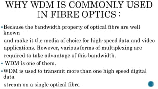Because the bandwidth property of optical fibre are well
known
and make it the media of choice for high-speed data and video
applications. However, various forms of multiplexing are
required to take advantage of this bandwidth.
 WDM is one of them.
WDM is used to transmit more than one high speed digital
data
stream on a single optical fibre.
 