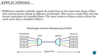  WDM puts together multiple signals & sends them at the same time along a fibre
with transmissions taking at different wavelength. This turns a single fibre into the
virtual equivalent of a handful fibres. The most modern of these system allows for
much more than a handful of fibres.
 