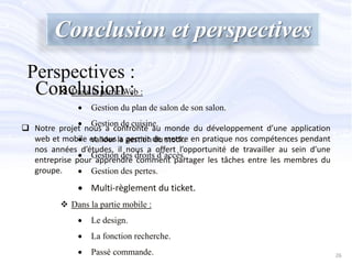 Conclusion et perspectives
 Notre projet nous a confronté au monde du développement d’une application
web et mobile et nous a permit de mettre en pratique nos compétences pendant
nos années d’études, il nous a offert l’opportunité de travailler au sein d’une
entreprise pour apprendre comment partager les tâches entre les membres du
groupe.
 Dans la partie Web :
 Gestion du plan de salon de son salon.
 Gestion de cuisine.
 valider la gestion du stock.
 Gestion des droits d’accès.
 Gestion des pertes.
 Multi-règlement du ticket.
 Dans la partie mobile :
 Le design.
 La fonction recherche.
 Passé commande.
Conclusion :
Perspectives :
26
 