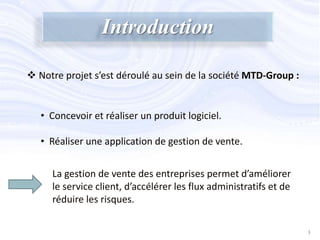  Notre projet s’est déroulé au sein de la société MTD-Group :
Introduction
• Concevoir et réaliser un produit logiciel.
• Réaliser une application de gestion de vente.
3
La gestion de vente des entreprises permet d’améliorer
le service client, d’accélérer les flux administratifs et de
réduire les risques.
 