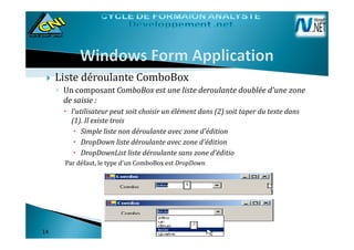 Liste déroulante ComboBox
◦ Un composant ComboBox est une liste deroulante doublée d'une zone
de saisie :
l'utilisateur peut soit choisir un élément dans (2) soit taper du texte dans
(1). Il existe trois
Simple liste non déroulante avec zone d'édition
DropDown liste déroulante avec zone d'édition
DropDownList liste déroulante sans zone d'éditio
Par défaut, le type d'un ComboBox est DropDown.
1414
 