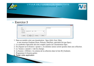 Exercice 3
1818
1. Dans un module créer une énumération : Spec (Info, Gest, Mat),
et une structure Etudiant (Nom, Prénom, DateNais, spécialité de type Spec).
1. Le combobox Spécialité doit être remplit à partir de l’énumération Spec.
2. En cliquant sur le bouton « ajouter », les données saisies seront ajoutées dans une collection.
3. Le bouton « annuler » vide les champs.
4. Le bouton « Afficher » le contenu de la collection dans la liste lB_Etudiants.
5. Programmer le bouton quitter.
6. Tester votre application
 