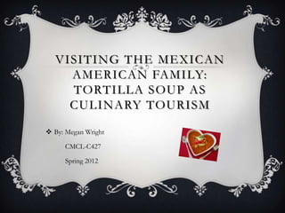 VISITING THE MEXICAN
    AMERICAN FAMILY:
    TORTILLA SOUP AS
    CULINARY TOURISM

 By: Megan Wright

     CMCL-C427

     Spring 2012
 