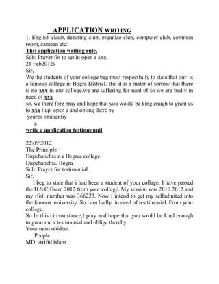 APPLICATION WRITING
1. English claub, debating club, organize club, computer club, common
room, canteen etc:
This application writing rule.
Sub: Prayer fot to set in open a xxx.
21 Feb2012s
Sir,
We the students of your college beg most respectfully to state that our is
a famous college in Bogra Districl. But it is a mater of sorrow that there
is no xxx in our college.we are suffering for uant of so we are badly in
need of xxx
so, we there fore pray and hope that you would be king enugh to grant us
to xxx t up open a and obling there by
 yeures obidientiy
     a
write a application testimmunil

22092012
The Principle
Dupchanchia z.k Degree college,
Dupchanchia, Bogra
Sub: Prayer for testimunial.
Sir,
   I beg to state that i had been a student of your collage. I have passed
the H.S.C Esam 2012 from your collage. My session was 2010 2012 and
my rfoll number was 366223. Now i intend to get my selfadmited into
the famous university. So i am badly in need of testtimonial. From your
collage.
So In this circusnstance,I pray and hope that you wrold be kind enough
to great me a testimonial and oblige thereby.
Your most obident
     People
MD: Ariful islam
 