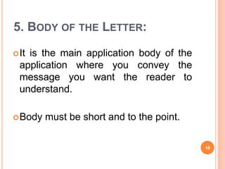 5. BODY OF THE LETTER:
It is the main application body of the
application where you convey the
message you want the reader to
understand.
Body must be short and to the point.
10
 